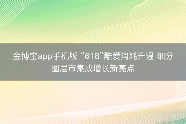 金博宝app手机版 “618”酷爱消耗升温 细分圈层市集成增长新亮点