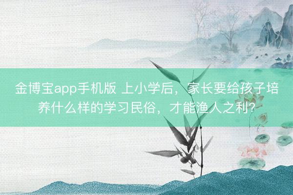 金博宝app手机版 上小学后，家长要给孩子培养什么样的学习民俗，才能渔人之利?