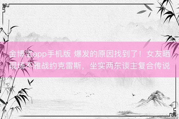 金博宝app手机版 爆发的原因找到了！女友晒现场不雅战约克雷斯，坐实两东谈主复合传说