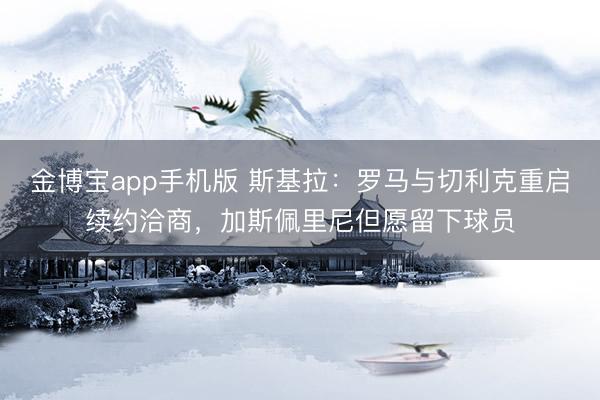 金博宝app手机版 斯基拉：罗马与切利克重启续约洽商，加斯佩里尼但愿留下球员