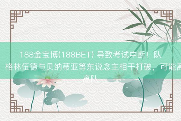 188金宝博(188BET) 导致考试中断！队报：格林伍德与贝纳蒂亚等东说念主相干打破，可能离队