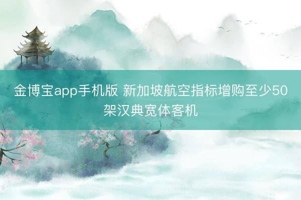 金博宝app手机版 新加坡航空指标增购至少50架汉典宽体客机