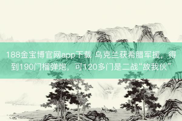 188金宝博官网app下载 乌克兰获希腊军援，得到190门榴弹炮，可120多门是二战“故我伙”