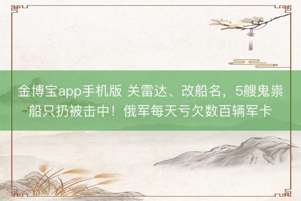 金博宝app手机版 关雷达、改船名，5艘鬼祟船只扔被击中！俄军每天亏欠数百辆军卡
