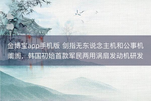 金博宝app手机版 剑指无东说念主机和公事机阛阓，韩国初始首款军民两用涡扇发动机研发