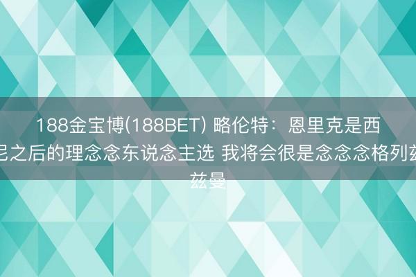 188金宝博(188BET) 略伦特:恩里克是西蒙尼之后的理念念东说念主选 我将会很是念念念格列兹曼