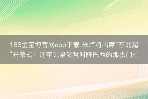 188金宝博官网app下载 米卢将出席“东北超”开幕式：还牢记肇俊哲对阵巴西的那脚门柱