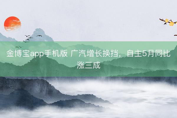 金博宝app手机版 广汽增长换挡,自主5月同比涨三成