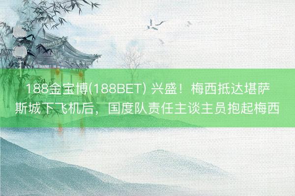 188金宝博(188BET) 兴盛!梅西抵达堪萨斯城下飞机后,国度队责任主谈主员抱起梅西