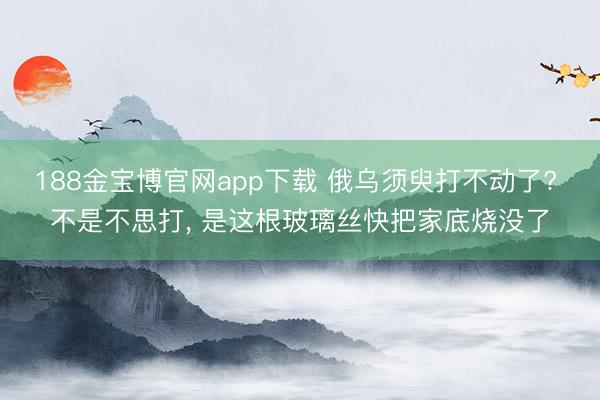 188金宝博官网app下载 俄乌须臾打不动了? 不是不思打, 是这根玻璃丝快把家底烧没了