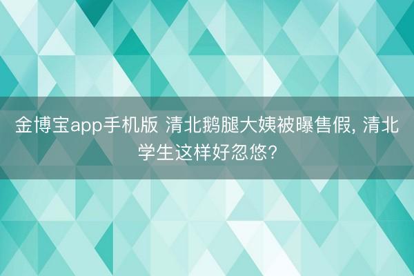 金博宝app手机版 清北鹅腿大姨被曝售假, 清北学生这样好忽悠?