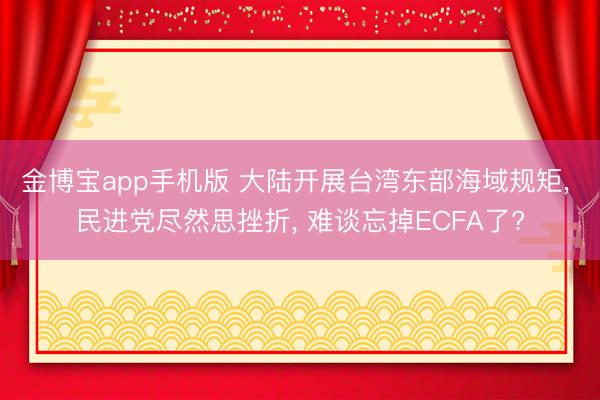 金博宝app手机版 大陆开展台湾东部海域规矩, 民进党尽然思挫折, 难谈忘掉ECFA了?