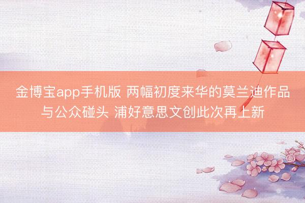 金博宝app手机版 两幅初度来华的莫兰迪作品与公众碰头 浦好意思文创此次再上新