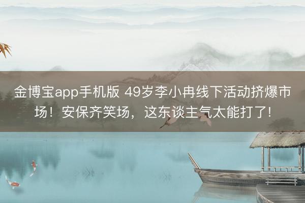 金博宝app手机版 49岁李小冉线下活动挤爆市场!安保齐笑场,这东谈主气太能打了!