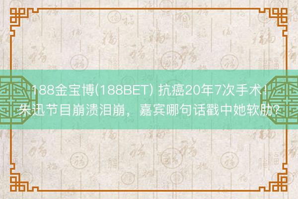 188金宝博(188BET) 抗癌20年7次手术！朱迅节目崩溃泪崩，嘉宾哪句话戳中她软肋？