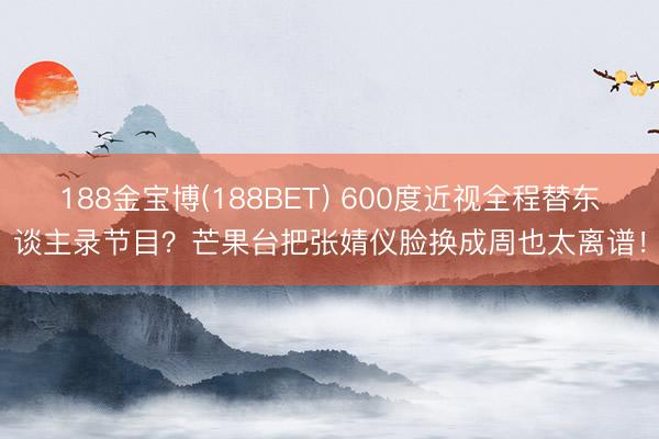 188金宝博(188BET) 600度近视全程替东谈主录节目?芒果台把张婧仪脸换成周也太离谱!