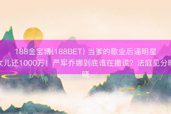 188金宝博(188BET) 当爹的歇业后逼明星女儿还1000万！严军乔娜到底谁在撒谎？法庭见分晓