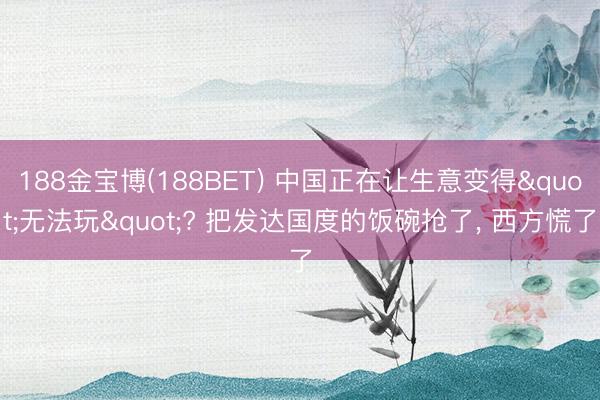 188金宝博(188BET) 中国正在让生意变得"无法玩"? 把发达国度的饭碗抢了， 西方慌了