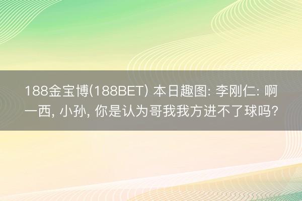 188金宝博(188BET) 本日趣图: 李刚仁: 啊一西， 小孙， 你是认为哥我我方进不了球吗?