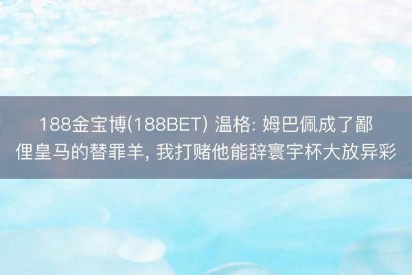 188金宝博(188BET) 温格: 姆巴佩成了鄙俚皇马的替罪羊， 我打赌他能辞寰宇杯大放异彩