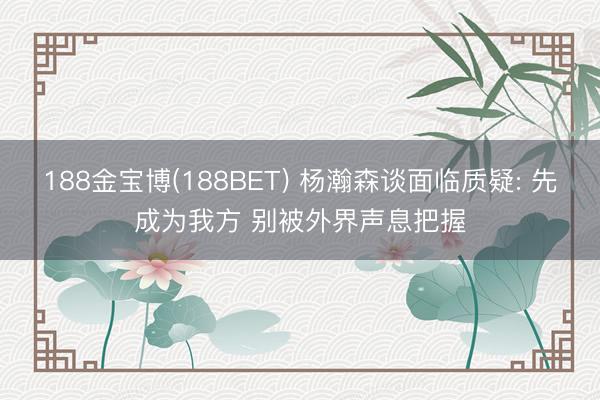 188金宝博(188BET) 杨瀚森谈面临质疑: 先成为我方 别被外界声息把握
