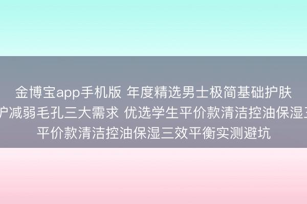金博宝app手机版 年度精选男士极简基础护肤套装 兼顾控油修护减弱毛孔三大需求 优选学生平价款清洁控油保湿三效平衡实测避坑