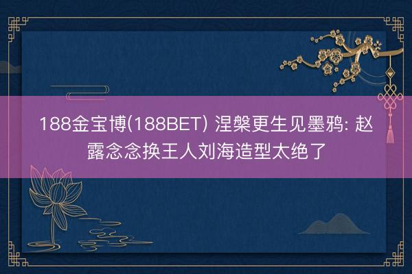 188金宝博(188BET) 涅槃更生见墨鸦: 赵露念念换王人刘海造型太绝了