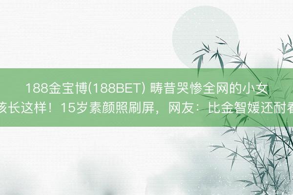 188金宝博(188BET) 畴昔哭惨全网的小女孩长这样！15岁素颜照刷屏，网友：比金智媛还耐看