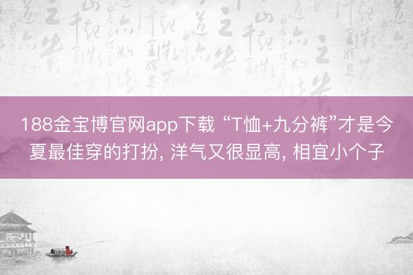 188金宝博官网app下载 “T恤+九分裤”才是今夏最佳穿的打扮， 洋气又很显高， 相宜小个子