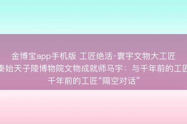 金博宝app手机版 工匠绝活·寰宇文物大工匠｜陕西西安秦始天子陵博物院文物成就师马宇：与千年前的工匠“隔空对话”
