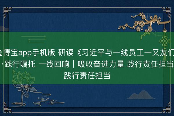 金博宝app手机版 研读《习近平与一线员工一又友们》·践行嘱托 一线回响｜吸收奋进力量 践行责任担当