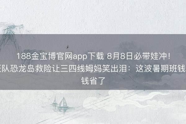 188金宝博官网app下载 8月8日必带娃冲!汪汪队恐龙岛救险让三四线姆妈笑出泪:这波暑期班钱省了