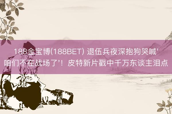 188金宝博(188BET) 退伍兵夜深抱狗哭喊'咱们不在战场了'!皮特新片戳中千万东谈主泪点