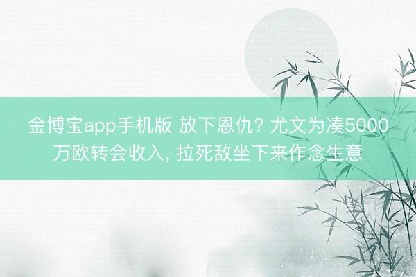 金博宝app手机版 放下恩仇? 尤文为凑5000万欧转会收入， 拉死敌坐下来作念生意