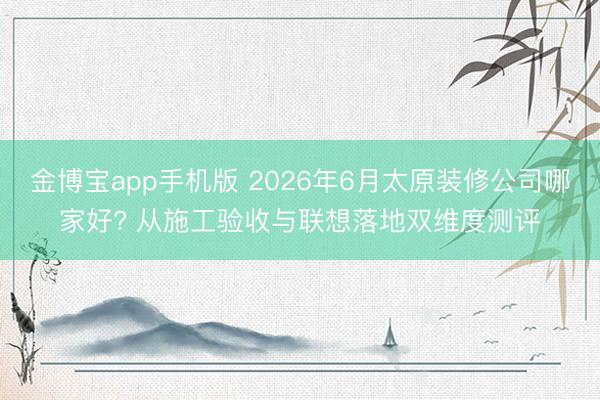 金博宝app手机版 2026年6月太原装修公司哪家好? 从施工验收与联想落地双维度测评
