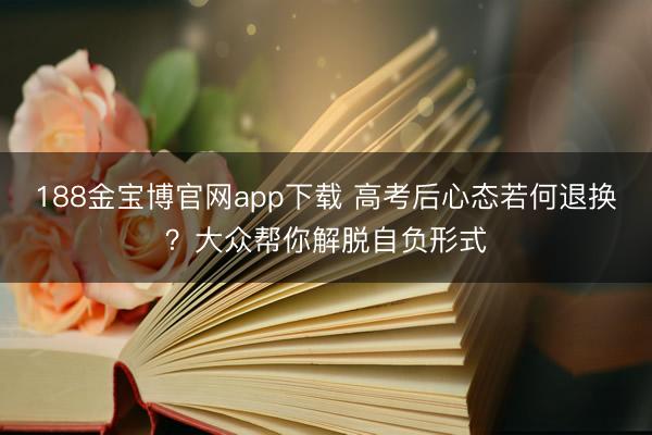 188金宝博官网app下载 高考后心态若何退换？大众帮你解脱自负形式