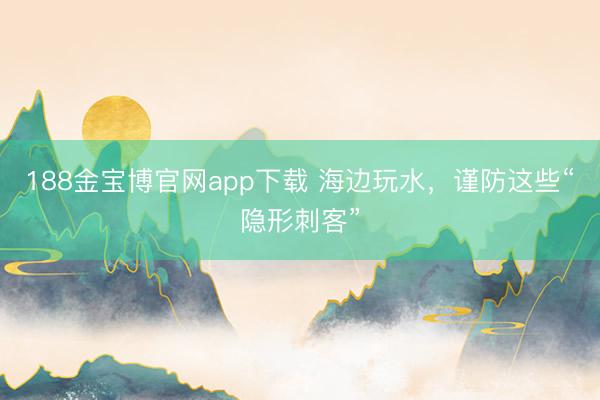 188金宝博官网app下载 海边玩水，谨防这些“隐形刺客”