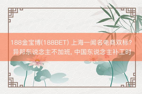 188金宝博(188BET) 上海一闻名电商双标? 异邦东说念主不加班， 中国东说念主补工时