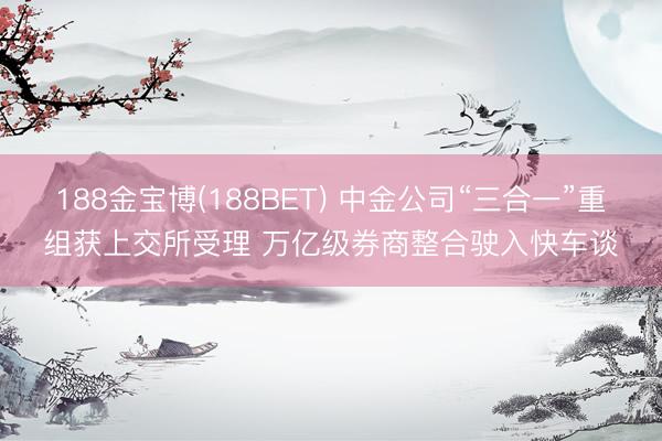 188金宝博(188BET) 中金公司“三合一”重组获上交所受理 万亿级券商整合驶入快车谈