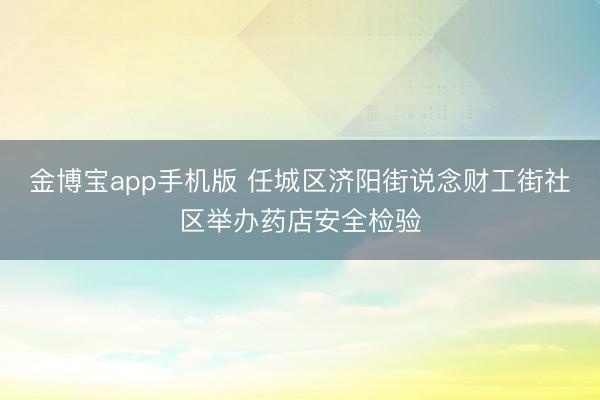 金博宝app手机版 任城区济阳街说念财工街社区举办药店安全检验