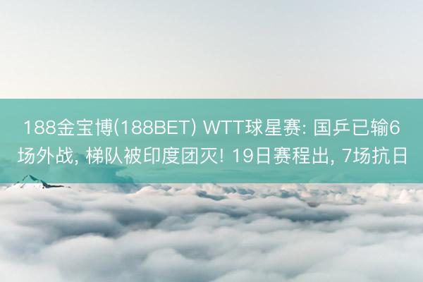 188金宝博(188BET) WTT球星赛: 国乒已输6场外战, 梯队被印度团灭! 19日赛程出, 7场抗日