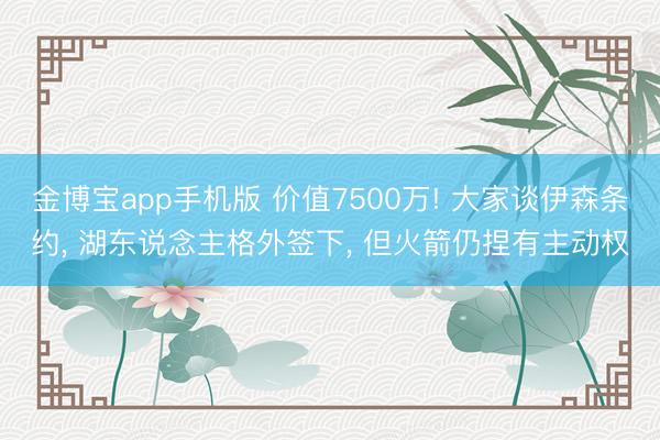 金博宝app手机版 价值7500万! 大家谈伊森条约, 湖东说念主格外签下, 但火箭仍捏有主动权