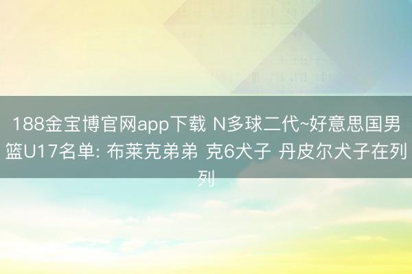 188金宝博官网app下载 N多球二代~好意思国男篮U17名单: 布莱克弟弟 克6犬子 丹皮尔犬子在列