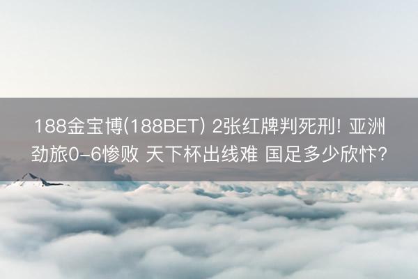 188金宝博(188BET) 2张红牌判死刑! 亚洲劲旅0-6惨败 天下杯出线难 国足多少欣忭?