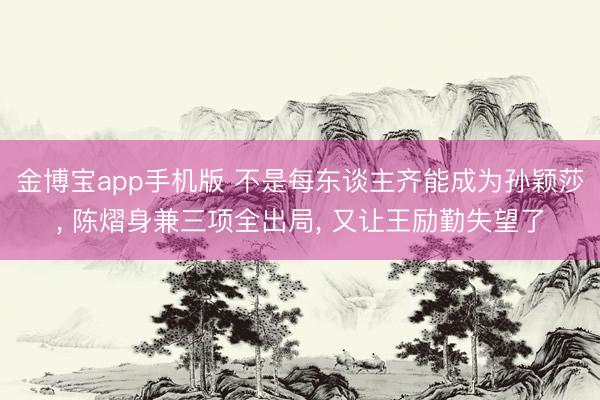 金博宝app手机版 不是每东谈主齐能成为孙颖莎， 陈熠身兼三项全出局， 又让王励勤失望了